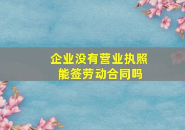 企业没有营业执照 能签劳动合同吗